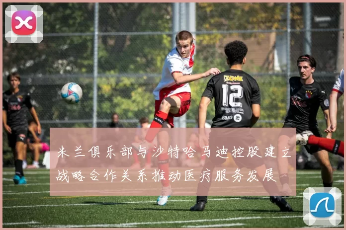 米兰俱乐部与沙特哈马迪控股建立战略合作关系推动医疗服务发展
