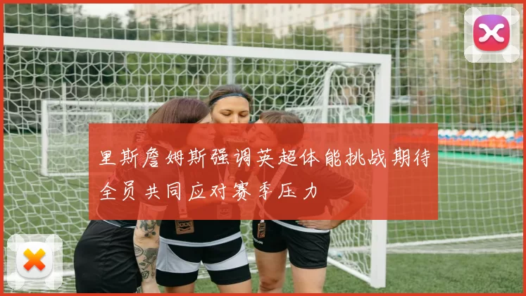 里斯詹姆斯强调英超体能挑战期待全员共同应对赛季压力