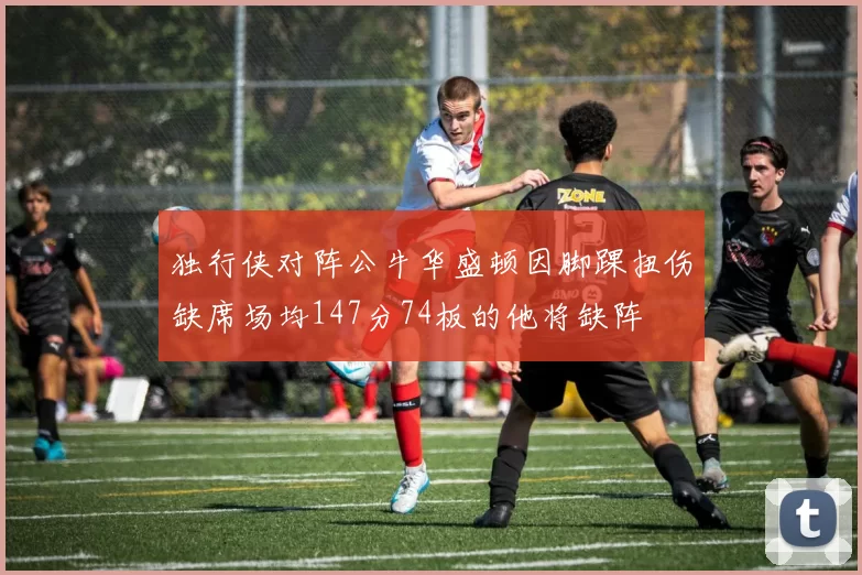 独行侠对阵公牛华盛顿因脚踝扭伤缺席场均147分74板的他将缺阵