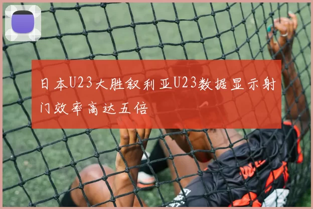 日本U23大胜叙利亚U23数据显示射门效率高达五倍