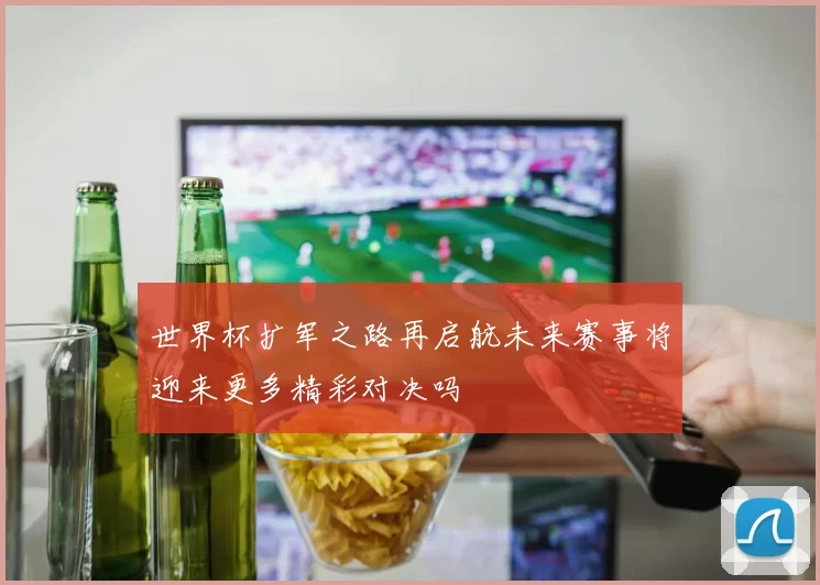 世界杯扩军之路再启航未来赛事将迎来更多精彩对决吗