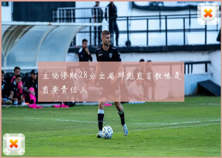 主场惨败28分出局邱彪直言教练是首要责任人