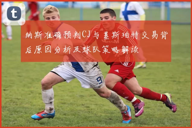 纳斯准确预判CJ与基斯珀特交易背后原因分析及球队策略解读