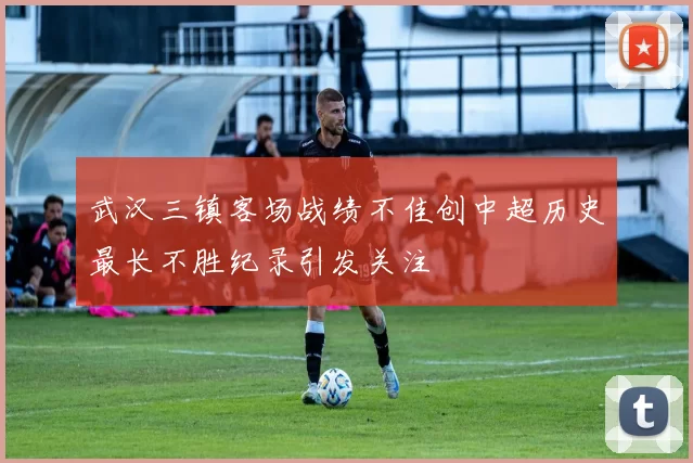 武汉三镇客场战绩不佳创中超历史最长不胜纪录引发关注