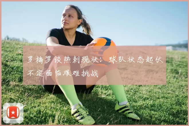 罗梅罗谈热刺现状：球队状态起伏不定面临艰难挑战
